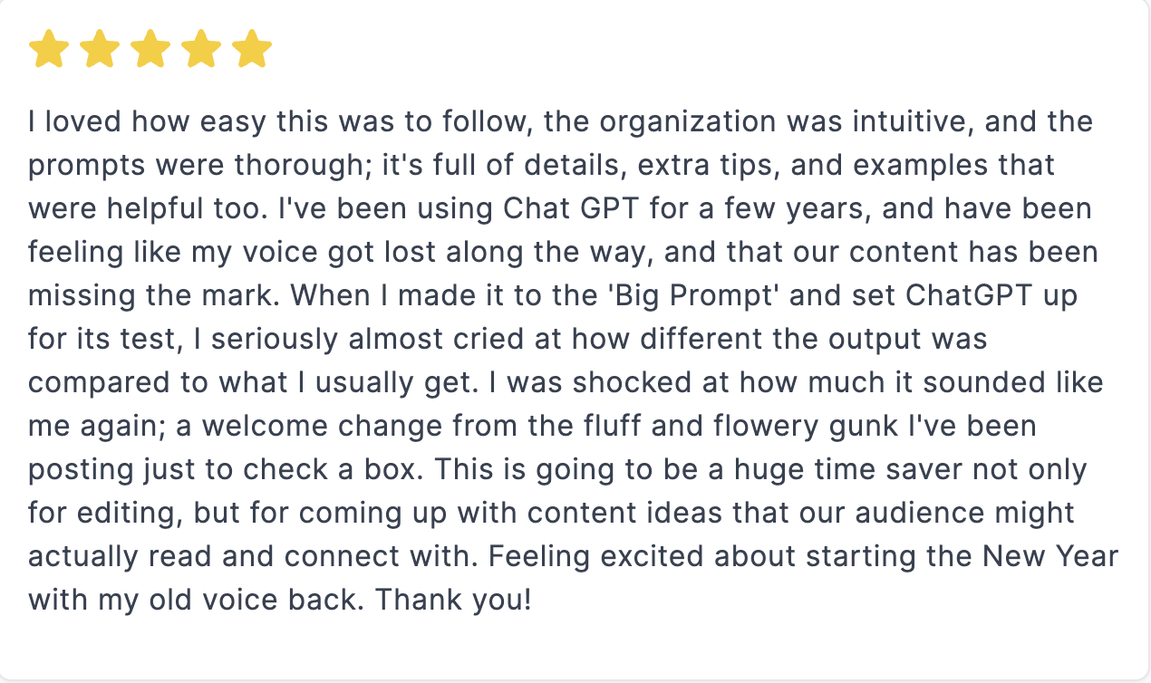 Screenshot of a review that says: I loved how easy this was to follow, the organization was intuitive, and the prompts were thorough. It’s full of details, extra tips, and examples that were helpful too. I’ve been using Chat GPT for a few years, and have been feeling like my voice got lost along the way, and that our content has been missing the mark. When I made it to the ‘Big Prompt’ and set ChatGPT up for its test, I seriously almost cried at how different the output was compared to what I usually get. I was shocked at how much it sounded like me. Again, a welcome change from the fluff and flowery gunk I’ve been posting just to check a box. This is going to be a huge time saver, not just for editing but for coming up with content ideas that our audience might actually read and connect with. Feeling excited about starting the New Year with my old voice back. Thank you!